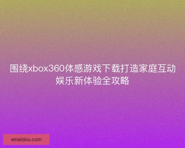 围绕xbox360体感游戏下载打造家庭互动娱乐新体验全攻略
