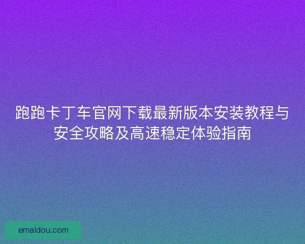 跑跑卡丁车官网下载最新版本安装教程与安全攻略及高速稳定体验指南