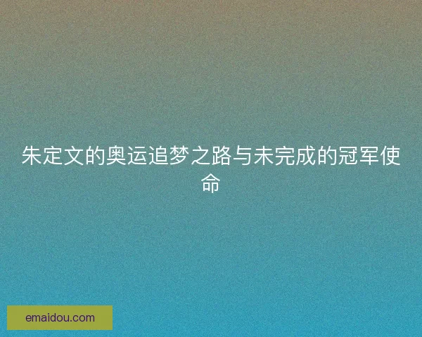 朱定文的奥运追梦之路与未完成的冠军使命