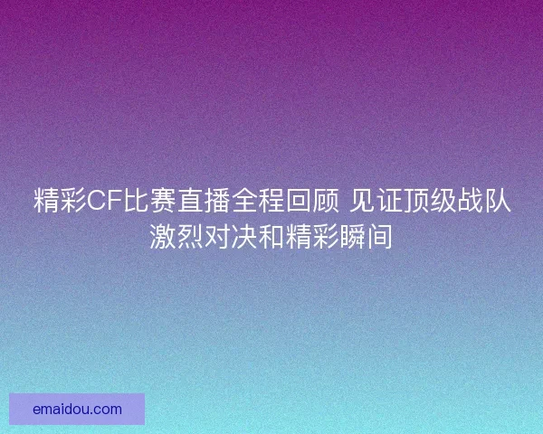 精彩CF比赛直播全程回顾 见证顶级战队激烈对决和精彩瞬间