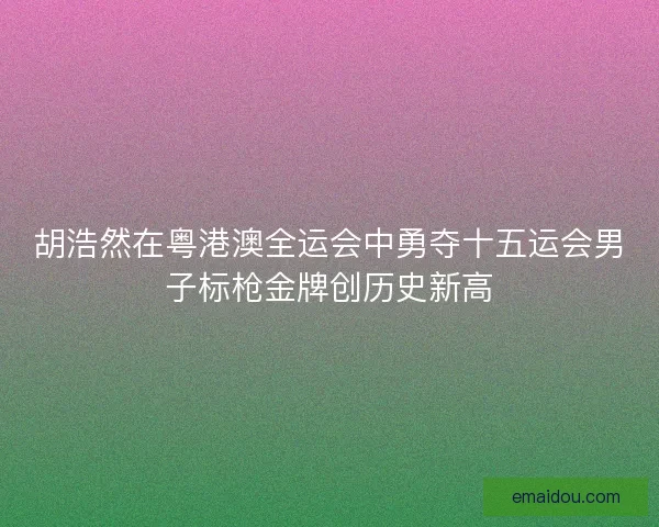胡浩然在粤港澳全运会中勇夺十五运会男子标枪金牌创历史新高