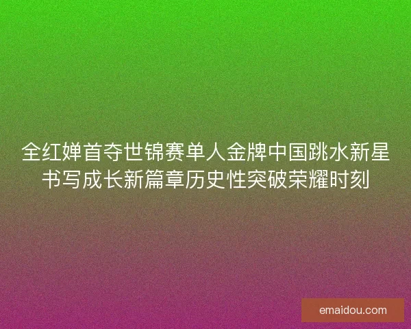 全红婵首夺世锦赛单人金牌中国跳水新星书写成长新篇章历史性突破荣耀时刻