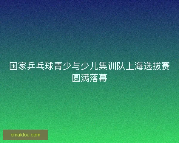 国家乒乓球青少与少儿集训队上海选拔赛圆满落幕