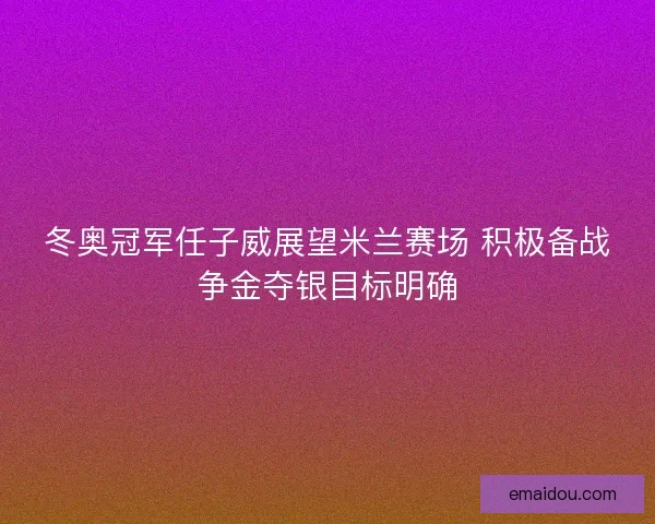 冬奥冠军任子威展望米兰赛场 积极备战争金夺银目标明确